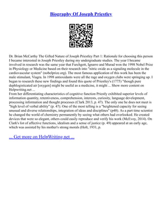 Biography Of Joseph Priestley
Dr. Brian McCarthy The Gifted Nature of Joseph Priestley Part 1: Rationale for choosing this person
I became interested in Joseph Priestley during my undergraduate studies. The year I became
involved in research was the same year that Furchgott, Ignarro and Murad won the 1998 Nobel Prize
in Physiology or Medicine based on their research into "nitric oxide as a signaling molecule in the
cardiovascular system" (nobelprize.org). The most famous application of this work has been the
male stimulant, Viagra. In 1998 antioxidants were all the rage and oxygen clubs were springing up. I
began to research these new findings and found this quote of Priestley's (1775) "though pure
dephlogisticated air [oxygen] might be useful as a medicine, it might ... Show more content on
Helpwriting.net ...
From her differentiating characteristics of cognitive function Priestly exhibited superior levels of
information quantity, retentiveness, comprehension, interests, curiosity, language development,
processing information and thought processes (Clark 2013, p. 47). The only one he does not meet is
"high level of verbal ability" (p. 47). One of the most telling is a "heightened capacity for seeing
unusual and diverse relationships, integration of ideas and disciplines" (p48). As a part time scientist
he changed the world of chemistry permanently by seeing what others had overlooked. He created
devices that were so elegant, others could easily reproduce and verify his work (McEvoy, 2014). On
Clark's list of affective functions, idealism and a sense of justice (p. 49) appeared at an early age,
which was assisted by his mother's strong morals (Holt, 1931, p.
... Get more on HelpWriting.net ...
 