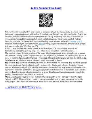 Yellow Number Five Essay
Yellow #5: yellow number five also known as tartrazine affects the human body in several ways.
When one consumes products with yellow 5 you lose zinc through your saliva and urine. Zinc is an
essential element for the chemical compound of one's body. Your body uses zinc in hundreds of
ways, zinc is required for your metabolism of carbohydrates and fat, protein, alcohol. Not just
limited to that zinc "is also critical for wound healing, sense of taste and smell, immune system
function, bone strength, thyroid function, blood clotting, cognitive functions, prenatal development,
and sperm production" ("yellow No. 5").
Blue #1: Blue number one can be known as Brilliant Blue FCF can be traced to pesticide
formulations applied to growing crops or ... Show more content on Helpwriting.net ...
The pigment comes from the coating of the seeds it is not uncommon to see this colorant as a paste
or a powder. Coming from a Hispanic family, I am surprised to learn that the coloring that is used in
tacos al pastor is being used in the food I consumed. This colorant is exempted from the FDA guide
lines because of it being a natural substance not a man–made colorant.
Soy lecithin: Soy lecithin is found in almost all the products that we consume. Soy lecithin is created
by extracting the oil from the beans usually hexane, after this the raw oil goes through a refining
process where the crude oil gets mixed with water so that the lecithin may become hydrated so that
they can be removed. But there is a staggering concern with the amount of hexane let over from this
process. People with soy allergies should try to avoid this chemical but not necessarily cancel this
product from their diet, but should be cautious.
Malic Acid: Is considered to be safe by the FDA, malic acid was first isolated by Carl Wilhelm
Scheele in 1785. This acid is very tart it is most commonly found in green apples and present in
wine grapes. One should not consume so much malic acid because it can cause irritation of the
... Get more on HelpWriting.net ...
 