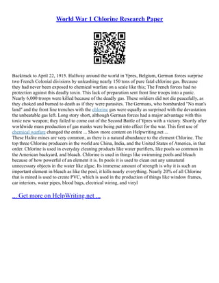 World War 1 Chlorine Research Paper
Backtrack to April 22, 1915. Halfway around the world in Ypres, Belgium, German forces surprise
two French Colonial divisions by unleashing nearly 150 tons of pure fatal chlorine gas. Because
they had never been exposed to chemical warfare on a scale like this; The French forces had no
protection against this deadly toxin. This lack of preparation sent front line troops into a panic.
Nearly 6,000 troops were killed because of the deadly gas. These soldiers did not die peacefully, as
they choked and burned to death as if they were parasites. The Germans, who bombarded "No man's
land" and the front line trenches with the chlorine gas were equally as surprised with the devastation
the unbeatable gas left. Long story short, although German forces had a major advantage with this
toxic new weapon; they failed to come out of the Second Battle of Ypres with a victory. Shortly after
worldwide mass production of gas masks were being put into effect for the war. This first use of
chemical warfare changed the entire ... Show more content on Helpwriting.net ...
These Halite mines are very common, as there is a natural abundance to the element Chlorine. The
top three Chlorine producers in the world are China, India, and the United States of America, in that
order. Chlorine is used in everyday cleaning products like water purifiers, like pools so common in
the American backyard, and bleach. Chlorine is used in things like swimming pools and bleach
because of how powerful of an element it is. In pools it is used to clean out any unnatural
unnecessary objects in the water like algae. Its immense amount of strength is why it is such an
important element in bleach as like the pool, it kills nearly everything. Nearly 20% of all Chlorine
that is mined is used to create PVC, which is used in the production of things like window frames,
car interiors, water pipes, blood bags, electrical wiring, and vinyl
... Get more on HelpWriting.net ...
 