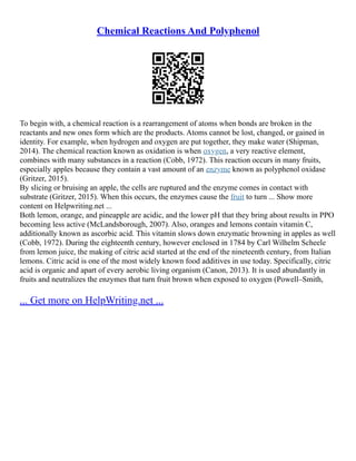 Chemical Reactions And Polyphenol
To begin with, a chemical reaction is a rearrangement of atoms when bonds are broken in the
reactants and new ones form which are the products. Atoms cannot be lost, changed, or gained in
identity. For example, when hydrogen and oxygen are put together, they make water (Shipman,
2014). The chemical reaction known as oxidation is when oxygen, a very reactive element,
combines with many substances in a reaction (Cobb, 1972). This reaction occurs in many fruits,
especially apples because they contain a vast amount of an enzyme known as polyphenol oxidase
(Gritzer, 2015).
By slicing or bruising an apple, the cells are ruptured and the enzyme comes in contact with
substrate (Gritzer, 2015). When this occurs, the enzymes cause the fruit to turn ... Show more
content on Helpwriting.net ...
Both lemon, orange, and pineapple are acidic, and the lower pH that they bring about results in PPO
becoming less active (McLandsborough, 2007). Also, oranges and lemons contain vitamin C,
additionally known as ascorbic acid. This vitamin slows down enzymatic browning in apples as well
(Cobb, 1972). During the eighteenth century, however enclosed in 1784 by Carl Wilhelm Scheele
from lemon juice, the making of citric acid started at the end of the nineteenth century, from Italian
lemons. Citric acid is one of the most widely known food additives in use today. Specifically, citric
acid is organic and apart of every aerobic living organism (Canon, 2013). It is used abundantly in
fruits and neutralizes the enzymes that turn fruit brown when exposed to oxygen (Powell–Smith,
... Get more on HelpWriting.net ...
 