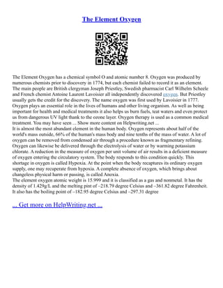 The Element Oxygen
The Element Oxygen has a chemical symbol O and atomic number 8. Oxygen was produced by
numerous chemists prior to discovery in 1774, but each chemist failed to record it as an element.
The main people are British clergyman Joseph Priestley, Swedish pharmacist Carl Wilhelm Scheele
and French chemist Antoine Laurent Lavoisier all independently discovered oxygen. But Priestley
usually gets the credit for the discovery. The name oxygen was first used by Lavoisier in 1777.
Oxygen plays an essential role in the lives of humans and other living organism. As well as being
important for health and medical treatments it also helps us burn fuels, teat waters and even protect
us from dangerous UV light thank to the ozone layer. Oxygen therapy is used as a common medical
treatment. You may have seen ... Show more content on Helpwriting.net ...
It is almost the most abundant element in the human body. Oxygen represents about half of the
world's mass outside, 66% of the human's mass body and nine tenths of the mass of water. A lot of
oxygen can be removed from condensed air through a procedure known as fragmentary refining.
Oxygen can likewise be delivered through the electrolysis of water or by warming potassium
chlorate. A reduction in the measure of oxygen per unit volume of air results in a deficient measure
of oxygen entering the circulatory system. The body responds to this condition quickly. This
shortage in oxygen is called Hypoxia. At the point when the body recaptures its ordinary oxygen
supply, one may recuperate from hypoxia. A complete absence of oxygen, which brings about
changeless physical harm or passing, is called Anoxia.
The element oxygen atomic weight is 15.999 and it is classified as a gas and nonmetal. It has the
density of 1.429g/L and the melting pint of –218.79 degree Celsius and –361.82 degree Fahrenheit.
It also has the boiling point of –182.95 degree Celsius and –297.31 degree
... Get more on HelpWriting.net ...
 