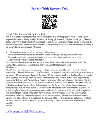Periodic Table Research Task
Periodic Table Research Task By Kevin Shaji
Part A. You are to research the task below and submit as a written piece of work i) John Dalton
proposed his atomic theory in 1808. Outline his theory. (4 marks) ii) Explain which part of Dalton's
atomic theory was later found to be incorrect. (3 marks) iii) Dalton developed a way to measure the
relative atomic mass of the different elements. Using examples research and describe the meaning of
the term 'relative atomic mass'. (3 marks)
i) 1) Elements are made up of tiny particles called atoms.
2) Atoms cannot be destroyed or created but can be rearranged during chemical changes.
3) Atoms of a particular element are identical in mass, size, shape and other properties.
4) ... Show more content on Helpwriting.net ...
Even though Aristotle's theory was wrong he contributed indirectly to the periodic table. The
periodic table consists of elements and he hypothesised that elements exist.
John Dalton
John Dalton was an English chemist, meteorologist and physicist. He was born on the 6th of
September 1766 and died on the 27th of July 1844. He began to study at a local village school and at
the age of 12 began to teach there. At the age of 15, he began to teach at a Quaker school in Kendal.
After teaching here for 10 years he moved to Manchester as a teacher. While there he joined the
Manchester Literary and Philosophical Society, which provided him laboratory facilities. The first
paper he presented was about colour blindness which he suffered from. Dalton arrived to atomism
by his fascination of meteorology. Dalton stated that the forces of repulsion thought to cause
pressure acted only between atoms of the same type. From here on he proceeded to calculate the
atomic weight of atoms from percentage compositions of compounds. After this he developed his
own atomic theory, which completely revolutionised the way we see the world today. Dalton
contributed indirectly to the development of the periodic table. Dalton's information on atomic
weights was a huge factor in the creation the periodic table. He also proposed a chemical symbols
for some elements. Without Dalton's ground–breaking work the periodic table would not be
possible.
Johann
... Get more on HelpWriting.net ...
 