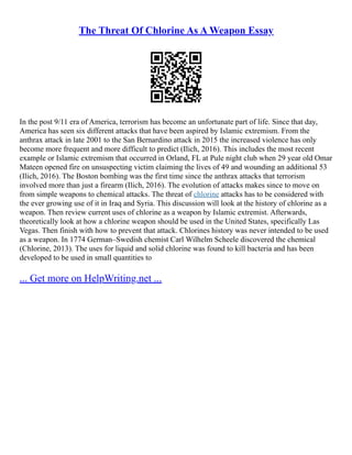 The Threat Of Chlorine As A Weapon Essay
In the post 9/11 era of America, terrorism has become an unfortunate part of life. Since that day,
America has seen six different attacks that have been aspired by Islamic extremism. From the
anthrax attack in late 2001 to the San Bernardino attack in 2015 the increased violence has only
become more frequent and more difficult to predict (Ilich, 2016). This includes the most recent
example or Islamic extremism that occurred in Orland, FL at Pule night club when 29 year old Omar
Mateen opened fire on unsuspecting victim claiming the lives of 49 and wounding an additional 53
(Ilich, 2016). The Boston bombing was the first time since the anthrax attacks that terrorism
involved more than just a firearm (Ilich, 2016). The evolution of attacks makes since to move on
from simple weapons to chemical attacks. The threat of chlorine attacks has to be considered with
the ever growing use of it in Iraq and Syria. This discussion will look at the history of chlorine as a
weapon. Then review current uses of chlorine as a weapon by Islamic extremist. Afterwards,
theoretically look at how a chlorine weapon should be used in the United States, specifically Las
Vegas. Then finish with how to prevent that attack. Chlorines history was never intended to be used
as a weapon. In 1774 German–Swedish chemist Carl Wilhelm Scheele discovered the chemical
(Chlorine, 2013). The uses for liquid and solid chlorine was found to kill bacteria and has been
developed to be used in small quantities to
... Get more on HelpWriting.net ...
 