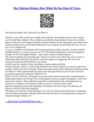 The Chlorine Debate: How White Do You Want It? Essay
The Chlorine Debate: How White Do You Want It?
Chlorine is one of the world's most widely used chemicals, the building element vital to almost
every United States industry. We use chlorine and chlorine–based products whenever we drink a
glass of water, buy food wrapped in plastic, purchase produce in the supermarket, pour bleach into a
washing machine, have a prescription filled, print out a computer document like this one, or even
drive a car. (Abelson 94)
Chlorine, a member of the halogen (salt–forming) group of metallic elements, was first made by
Swedish chemist Carl Wilhelm Scheele in 1774, who treated hydrochloric acid with manganese
dioxide. In 1810, the English chemist ... Show more content on Helpwriting.net ...
The chlorine industry has presented many statistics on what it says will be the cast to society of
substituting other substances for chlorine, and these figures are staggering. The net cost to
consumers would exceed $90 billion a year, about
$1,440 a year for a family of four, according to studies conducted by the
Chlorine Institute. About 1.3 million jobs depend on the chlorine industry, an amount equal to the
number of jobs in the state of Oregon. Wages and salaries paid to those employees totaled more than
$31 billion in 1990, approximately the same as the total payroll that year for all state and local
government employees in Oregon. (WHO 94–95)
With its call for a total ban, Greenpeace has gone beyond common sense and is jeopardizing the
health and economic well–being of this country," Anziano charged. Greenpeace is also well–
armed with statistics. Their spokesmen argue that, if implemented with careful planning, the
transition to a chlorine–free economy could save money, create new jobs, and be
"economically and socially just." Greenpeace puts the savings from phasing–out
chlorine at $80 to $160 billion annually.
The phase out of chlorine would take place over a 30–year period and would involve substituting
what Greenpeace describes as "traditional materials and non–chlorinated plastics." In
the pulp and paper industry, for
... Get more on HelpWriting.net ...
 