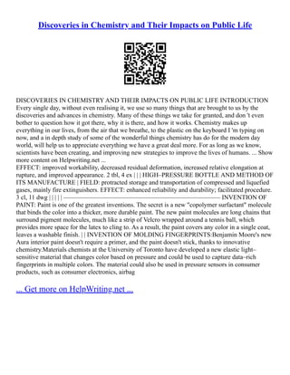 Discoveries in Chemistry and Their Impacts on Public Life
DISCOVERIES IN CHEMISTRY AND THEIR IMPACTS ON PUBLIC LIFE INTRODUCTION
Every single day, without even realising it, we use so many things that are brought to us by the
discoveries and advances in chemistry. Many of these things we take for granted, and don 't even
bother to question how it got there, why it is there, and how it works. Chemistry makes up
everything in our lives, from the air that we breathe, to the plastic on the keyboard I 'm typing on
now, and a in depth study of some of the wonderful things chemistry has do for the modern day
world, will help us to appreciate everything we have a great deal more. For as long as we know,
scientists have been creating, and improving new strategies to improve the lives of humans. ... Show
more content on Helpwriting.net ...
EFFECT: improved workability, decreased residual deformation, increased relative elongation at
rupture, and improved appearance. 2 tbl, 4 ex | | | HIGH–PRESSURE BOTTLE AND METHOD OF
ITS MANUFACTURE | FIELD: protracted storage and transportation of compressed and liquefied
gases, mainly fire extinguishers. EFFECT: enhanced reliability and durability; facilitated procedure.
3 cl, 11 dwg | | | | | ––––––––––––––––––––––––––––––––––––––––––––––––– INVENTION OF
PAINT: Paint is one of the greatest inventions. The secret is a new "copolymer surfactant" molecule
that binds the color into a thicker, more durable paint. The new paint molecules are long chains that
surround pigment molecules, much like a strip of Velcro wrapped around a tennis ball, which
provides more space for the latex to cling to. As a result, the paint covers any color in a single coat,
leaves a washable finish. | | INVENTION OF MOLDING FINGERPRINTS:Benjamin Moore's new
Aura interior paint doesn't require a primer, and the paint doesn't stick, thanks to innovative
chemistry.Materials chemists at the University of Toronto have developed a new elastic light–
sensitive material that changes color based on pressure and could be used to capture data–rich
fingerprints in multiple colors. The material could also be used in pressure sensors in consumer
products, such as consumer electronics, airbag
... Get more on HelpWriting.net ...
 