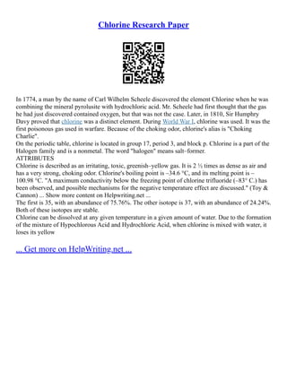 Chlorine Research Paper
In 1774, a man by the name of Carl Wilhelm Scheele discovered the element Chlorine when he was
combining the mineral pyrolusite with hydrochloric acid. Mr. Scheele had first thought that the gas
he had just discovered contained oxygen, but that was not the case. Later, in 1810, Sir Humphry
Davy proved that chlorine was a distinct element. During World War I, chlorine was used. It was the
first poisonous gas used in warfare. Because of the choking odor, chlorine's alias is "Choking
Charlie".
On the periodic table, chlorine is located in group 17, period 3, and block p. Chlorine is a part of the
Halogen family and is a nonmetal. The word "halogen" means salt–former.
ATTRIBUTES
Chlorine is described as an irritating, toxic, greenish–yellow gas. It is 2 ½ times as dense as air and
has a very strong, choking odor. Chlorine's boiling point is –34.6 °C, and its melting point is –
100.98 °C. "A maximum conductivity below the freezing point of chlorine trifluoride (–83° C.) has
been observed, and possible mechanisms for the negative temperature effect are discussed." (Toy &
Cannon) ... Show more content on Helpwriting.net ...
The first is 35, with an abundance of 75.76%. The other isotope is 37, with an abundance of 24.24%.
Both of these isotopes are stable.
Chlorine can be dissolved at any given temperature in a given amount of water. Due to the formation
of the mixture of Hypochlorous Acid and Hydrochloric Acid, when chlorine is mixed with water, it
loses its yellow
... Get more on HelpWriting.net ...
 