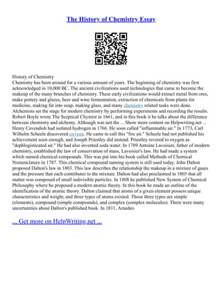 The History of Chemistry Essay
History of Chemistry
Chemistry has been around for a various amount of years. The beginning of chemistry was first
acknowledged in 10,000 BC. The ancient civilizations used technologies that came to become the
makeup of the many branches of chemistry. These early civilizations would extract metal from ores,
make pottery and glazes, beer and wine fermentation, extraction of chemicals from plants for
medicine, making fat into soap, making glass, and many chemistry related tasks were done.
Alchemists set the stage for modern chemistry by performing experiments and recording the results.
Robert Boyle wrote The Sceptical Chymist in 1661, and in this book it he talks about the difference
between chemistry and alchemy. Although was not the ... Show more content on Helpwriting.net ...
Henry Cavendish had isolated hydrogen in 1766. He soon called "inflammable air." In 1773, Carl
Wilhelm Scheele discovered oxygen. He came to call this "fire air." Scheele had not published his
achievement soon enough, and Joseph Priestley did instead. Priestley revered to oxygen as
"dephlogisticated air." He had also invented soda water. In 1789 Antoine Lavoisier, father of modern
chemistry, established the law of conservation of mass, Lavoisier's law. He had made a system
which named chemical compounds. This was put into his book called Methods of Chemical
Nomenclature in 1787. This chemical compound naming system is still used today. John Dalton
proposed Dalton's law in 1803. This law describes the relationship the makeup in a mixture of gases
and the pressure that each contributes to the mixture. Dalton had also proclaimed in 1803 that all
matter was composed of small indivisible particles. In 1808 he published New System of Chemical
Philosophy where he proposed a modern atomic theory. In this book he made an outline of the
identification of the atomic theory. Dalton claimed that atoms of a given element possess unique
characteristics and weight, and three types of atoms existed. Those three types are simple
(elements), compound (simple compounds), and complex (complex molecules). There were many
uncertainties about Dalton's published book. In 1811, Amedeo
... Get more on HelpWriting.net ...
 