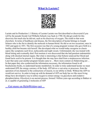 What Is Lactate?
Lactate and its Production 1.1 History of Lactate Lactate was first described or discovered if you
will by the pseudo Swede Carl Wilhelm Scheele way back in 1780. He did get credit for this
discovery but much else he did not, such as his discovery of oxygen. The credit to that went
elsewhere. In terms of healthcare and disease, the first description of lactate belongs to Joseph
Scherer who is the fist to identify the molecule in human blood. He did so on two occasions, once in
1843 and again in 1851. The first occasion was that of a young pregnant woman who gave birth to a
healthy child but became sick herself. She developed what we would today recognise as classic
sepsis like symptoms such fever, tachycardia and night sweats. Unfortunately she was treated with
blood letting and eventually died. Post mortem it was discovered that she had purulent endometritis
along with shocked internal organs. But what is interesting is that Scherer analysed her blood and
found lactic acid to be present. It is thought that she may have died from a streptococcus infection.
Later that same year another pregnant female came to ... Show more content on Helpwriting.net ...
In that paper they also synthesised the information necessary, the information found in all
biochemistry books, to understand lactate metabolism. In order to truly understand lactate we must
understand ATP, the energy currency of the body. ATP drives a vast array or processes, from the
operation of ion channels to the contractions of muscle, to our ability to think. Without the ATP we
would not survive. In order to keep up with he demand of ATP our body has we like most living
things have developed a way to utilise oxygen to extract energy via glycolysis and oxidative
phosphorylation. Glycolysis is an ancient process, formed 3 billion years ago according to Bakker et
al, is capable of generating 2 molecules of ATP
... Get more on HelpWriting.net ...
 