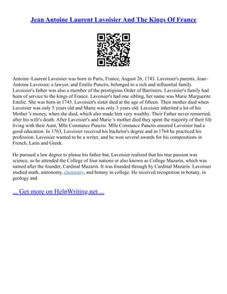 Jean Antoine Laurent Lavoisier And The Kings Of France
Antoine–Laurent Lavoisier was born in Paris, France, August 26, 1743. Lavoisier's parents, Jean–
Antoine Lavoisier, a lawyer, and Emilie Punctis, belonged to a rich and influential family.
Lavoisier's father was also a member of the prestigious Order of Barristers. Lavoisier's family had
been of service to the kings of France. Lavoisier's had one sibling, her name was Marie Marguerite
Emilie. She was born in 1745. Lavoisier's sister died at the age of fifteen. Their mother died when
Lavoisier was only 5 years old and Marie was only 3 years old. Lavoisier inherited a lot of his
Mother 's money, when she died, which also made him very wealthy. Their Father never remarried,
after his wife's death. After Lavoisier's and Marie 's mother died they spent the majority of their life
living with their Aunt, Mlle Constance Punctis. Mlle Constance Punctis ensured Lavoisier had a
good education. In 1763, Lavoisier received his bachelor's degree and in 1764 he practiced his
profession. Lavoisier wanted to be a writer, and he won several awards for his compositions in
French, Latin and Greek.
He pursued a law degree to please his father but, Lavoisier realized that his true passion was
science, so he attended the College of four nations or also known as College Mazarin, which was
named after the founder, Cardinal Mazarin. It was founded through by Cardinal Mazarin. Lavoisier
studied math, astronomy, chemistry, and botany in college. He received recognition in botany, in
geology and
... Get more on HelpWriting.net ...
 