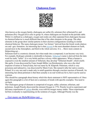 Chalcogen Essay
Also known as the oxygen family, chalcogens are sulfur (S), selenium (Se), tellurium(Te), and
polonium (Po). Oxygen (O) is also in group 16, where chalcogens are located on the periodic table.
While it is defined as a chalcogen, oxygen and oxides are often separated from chalcogens because
its chemical behavior is much different than that of the other elements in the group. The other
elements in the group show similar patterns in their electron configurations resulting in similar
chemical behavior. The name chalcogen means "ore former," derived from the Greek words chalcos:
ore and –gen: formation. An interesting fact is that oxygen is the most abundant element on Earth,
second most in the Atmosphere, and third in the whole universe. It is ... Show more content on
Helpwriting.net ...
Selenium itself is a nontoxic element, but when made into a compound, it can become very toxic.
For example, Hydrogen selenide is intolerable to humans. Tellurium's name is derived from the latin
word for earth, "tellus". It is very brittle and has a silvery–white appearance. When a human is
exposed to even the smallest amount of Tellurium, they develop "Tellurium breath", which smells
like garlic. It was discovered by Franz Joseph Mδller von Reichenstein, who was a the chief
inspector of mines in Transylvania, but was name by M. Klaproth. Polonium, which is very
poisonous and radioactive, was discovered by Marie Curie. She named it after her native country,
Poland. It is very rare and is made only in small quantities through a nuclear reaction of bismuth. An
interesting fact about polonium is that there actually is no real world use for it, but it can be used as
a poison.
This should be a paragraph about history which this thesis statement is NOT representative of. Once
again this paragraph is a list of facts not a summary of trends with specific examples. You need to
cut back.
The Chalcogens group of elements is comprised of oxygen, sulfur, selenium, tellurium, and
polonium. Joseph Priestly discovered the element Oxygen in 1776. Priestly loved to experiment and
did many experiments of carbon dioxide, even with his meager money intake. These experiments
led him eventually to experimenting on the isolation of oxygen. Although Priestly was the
... Get more on HelpWriting.net ...
 