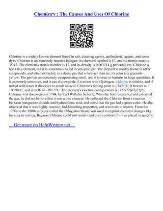 Chemistry : The Causes And Uses Of Chlorine
Chlorine is a widely known element found in salt, cleaning agents, antibacterial agents, and some
dyes. Chlorine is an extremely reactive halogen, its chemical symbol is Cl, and its atomic mass is
35.45. The element's atomic number is 17, and its density is 0.003214 g per cubic cm. Chlorine is
not a free element, but it is sometimes found in volcanic gas. The element is mostly found in other
compounds, and when extracted, is a dense gas that is heavier than air; its color is a greenish–
yellow. The gas has an extremely overpowering smell, and it is toxic to humans in large quantities. It
is extremely corrosive, and it can also explode if it mixes with Hydrogen. Chlorine is soluble, and if
mixed with water it dissolves to create an acid. Chlorine's boiling point is –34.6 °C, it freezes at –
100.98°C, and it melts at –101.5°C. The element's electron configuration is 1s22s22p63s23p5.
Chlorine was discovered in 1744, by Carl Wilhelm Scheele. When he first researched and extracted
the gas, he did not believe that it was a true element. He collected the Chlorine from a reaction
between manganese dioxide and hydrochloric acid, and noted that the gas had a green color. He also
observed that it was highly reactive, had bleaching properties, and was toxic to insects. From the
1700s to the 1800s a theory called the Phlogiston theory was used to explain chemical changes like
burning or rusting. Because Chlorine could rust metals and even combust if it was placed in specific
... Get more on HelpWriting.net ...
 