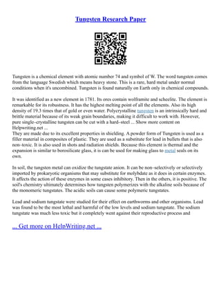 Tungsten Research Paper
Tungsten is a chemical element with atomic number 74 and symbol of W. The word tungsten comes
from the language Swedish which means heavy stone. This is a rare, hard metal under normal
conditions when it's uncombined. Tungsten is found naturally on Earth only in chemical compounds.
It was identified as a new element in 1781. Its ores contain wolframite and scheelite. The element is
remarkable for its robustness. It has the highest melting point of all the elements. Also its high
density of 19.3 times that of gold or even water. Polycrystalline tungsten is an intrinsically hard and
brittle material because of its weak grain boundaries, making it difficult to work with. However,
pure single–crystalline tungsten can be cut with a hard–steel ... Show more content on
Helpwriting.net ...
They are made due to its excellent properties in shielding. A powder form of Tungsten is used as a
filler material in composites of plastic. They are used as a substitute for lead in bullets that is also
non–toxic. It is also used in shots and radiation shields. Because this element is thermal and the
expansion is similar to borosilicate glass, it is can be used for making glass to metal seals on its
own.
In soil, the tungsten metal can oxidize the tungstate anion. It can be non–selectively or selectively
imported by prokaryotic organisms that may substitute for molybdate as it does in certain enzymes.
It affects the action of these enzymes in some cases inhibitory. Then in the others, it is positive. The
soil's chemistry ultimately determines how tungsten polymerizes with the alkaline soils because of
the monomeric tungstates. The acidic soils can cause some polymeric tungstates.
Lead and sodium tungstate were studied for their effect on earthworms and other organisms. Lead
was found to be the most lethal and harmful of the low levels and sodium tungstate. The sodium
tungstate was much less toxic but it completely went against their reproductive process and
... Get more on HelpWriting.net ...
 