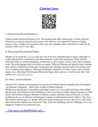 Chlorine Gases
I: Chemical Formula and Breakdown
Chlorine gases chemical formula is CI2. The elements that make chlorine gas is mainly chlorine.
Chlorine is a common element and is used in salt, which is very important. Chlorine is highly
reactive. Also, a highly toxic greenish yellow gas, has a pungent odour, and fumes in moist air. Its
density is .003, so it is very light.
II: Physiological/Psychological Effects
Because of its reactivity, Chlorine does not exist in the free elemental state in nature, although it is
widely distributed in combination with other elements. It also kills pool germs. When chlorine
enters the body as a result of breathing, swallowing, or skin contact, it reacts with water to produce
acids. The acids damage cells in the body on contact. Effects of chlorine are blurred vision, burning
pain, redness, and blisters on the skin if exposed to gas. Burning sensation in the nose, throat, and
eyes, coughing, chest tightness. Difficulty breathing or shortness of breath. Nausea and vomiting,
watery eyes, wheezing. Chlorine gas affects your lungs, chest, and eye, as well as your skin. And
mainly your respiratory system.
III: History and Development
Around 1630, chlorine was recognized as a gas by the Flemish chemist and physician John Baptist
van Helmont. Elemental ... Show more content on Helpwriting.net ...
Mainly as an disinfectant. It should be used today because it is very useful and cleans many things
that get dirty. The Protocol for the Prohibition of the Use in War of Asphyxiating, Poisonous or other
Gases, and of Bacteriological Methods of Warfare, usually called the Geneva Protocol, is a treaty
prohibiting the use of chemical and biological weapons in international armed conflicts. They have
this because chlorine gas is so deadly. think that using chlorine gas in war is fine if it is a last resort
after all peaceful methods have been tried. Also, if you are defending yourself. Although, it is a very
dangerous weapon if you don't have gas
... Get more on HelpWriting.net ...
 