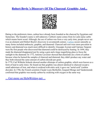 Robert Boyle 's Discovery Of The Charcoal, Graphite, And...
Dating to the prehistoric times, carbon have already been founded as the charcoal by Egyptians and
Sumerians. The founder's name is still unknown. Carbon's name comes from its Latin name carbo
which means burnt wood. Although, the use of carbon was from a very early time, people never see
it as an element until Robert Boyle's discovery in seventeenth century. Carbon occurs naturally as
many forms included anthracite, graphite, and diamond. Charcoal and soot were more prevalent in
history and diamond was much more difficult to identify. Giuseppe Averani and Cipriano Targioni
were the first people who discovered that diamond could be destroyed by heating. In 1694, they
made the diamond disappeared just by using a gem and a large magnifying glass to focus the
sunlight to the diamond. In 1772, Antoine Lavoisier showed that diamonds are a form of carbon
because when he burned the samples of charcoal and diamond, they didn't produce any water and
they both released the same amount of carbon dioxide per gram.
In 1779, Carl Wilhelm Scheele showed another allotrope of carbon graphite, which were known as a
form of lead in early times. He found out that graphite was almost identical to charcoal except a
small admixture of iron, and when it oxidized with nitric acid, it gave out "aerial acid" (carbon
dioxide). In 1786, the French scientists Claude Louis Berthollet, Gaspard Monge and Vandermonde
confirmed that graphite was mostly carbon by oxidizing with oxygen in the same way
... Get more on HelpWriting.net ...
 