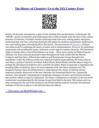 The History of Chemistry Up to the XIX Century Essay
History of chemistry encompasses a span of time reaching from ancient history to the present. By
1000 BC, ancient civilizations used technologies that would eventually form the basis of the various
branches of chemistry. Examples include extracting metals from ores, making pottery and glazes,
fermenting beer and wine, extracting chemicals from plants for medicine and perfume, rendering fat
into soap, making glass, and making alloys like bronze. The protoscience of chemistry, alchemy,
was unsuccessful in explaining the nature of matter and its transformations. However, by performing
experiments and recording the results, alchemists set the stage for modern chemistry. The distinction
began to emerge when a clear differentiation was made ... Show more content on Helpwriting.net ...
Alchemy was discovered and practised widely throughout the Arab worlds after the Muslim
Conquest, and from there, diffused into medieval and Rennaissance Europe through Latin
translations. Under the influence of the new empirical methods propounded by Sir Francis Bacon
and others, a group of chemists at Oxford, Robert Boyle, Robert Hooke and John Mayow began to
reshape the old achemical traditions into a scientific discipline. Boyle in particular is regarded as the
founding father of chemistry due to his most important work, the classic chemistry text The
Sceptical Chymist where the differentiation is made between the claims of alchemy and the
empirical scientific discoveries of the new chemistry. He formulated Boyle's law, rejected the
classical "four elements" and proposed a mechanistic alternative of atoms and chemical reactions
that could be subject to rigorous experiment. The theory of phlogiston (a substance at the root of all
combustion) was propounded by the German Georg Ernst Stahl in the early 18th century and was
only overturned by the end of the century by the French chemist Antoine Lavoisier, the chemical
analogue of Newton in physics; who did more than any other to
... Get more on HelpWriting.net ...
 