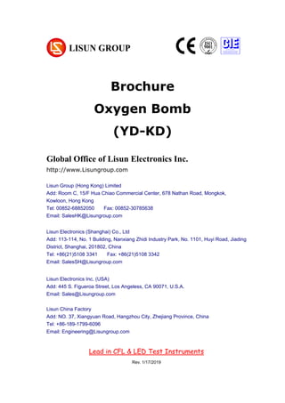 Brochure
Oxygen Bomb
(YD-KD)
Chapter 1 Summarize
(大标题，居中小三加粗，尽量在新一页，用 Chapter 区分)
1. Operating instruction （一级标题，左对齐小四加粗）
According to the requirements of CIE, IESNA and the National’s standard, this
system is a multi-measurement mode spectrophotometer system which can realize
B-β, A-α and C-γ etc through rotating lamps and lanterns.
It test Spatial, light intensity distribution curves on any cross section (can be shown
under the rectangular coordinate system or polar coordinate system), spatial
System configuration:
UV-263LS UV aging test Chamber
Global Office of Lisun Electronics Inc.
http://www.Lisungroup.com
Lisun Group (Hong Kong) Limited
Add: Room C, 15/F Hua Chiao Commercial Center, 678 Nathan Road, Mongkok,
Kowloon, Hong Kong
Tel: 00852-68852050 Fax: 00852-30785638
Email: SalesHK@Lisungroup.com
Lisun Electronics (Shanghai) Co., Ltd
Add: 113-114, No. 1 Building, Nanxiang Zhidi Industry Park, No. 1101, Huyi Road, Jiading
District, Shanghai, 201802, China
Tel: +86(21)5108 3341 Fax: +86(21)5108 3342
Email: SalesSH@Lisungroup.com
Lisun Electronics Inc. (USA)
Add: 445 S. Figueroa Street, Los Angeless, CA 90071, U.S.A.
Email: Sales@Lisungroup.com
Lisun China Factory
Add: NO. 37, Xiangyuan Road, Hangzhou City, Zhejiang Province, China
Tel: +86-189-1799-6096
Email: Engineering@Lisungroup.com
Lead in CFL & LED Test Instruments
Rev. 1/17/2019
 