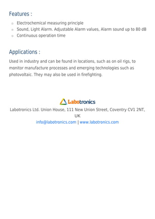 Features :
Electrochemical measuring principle

Sound, Light Alarm. Adjustable Alarm values, Alarm sound up to 80 dB

Continuous operation time

Applications :
Used in industry and can be found in locations, such as on oil rigs, to
monitor manufacture processes and emerging technologies such as
photovoltaic. They may also be used in firefighting.
Labotronics Ltd. Union House, 111 New Union Street, Coventry CV1 2NT,
UK
|
info@labotronics.com www.labotronics.com
 