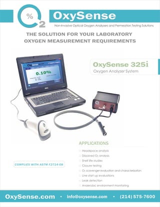 Oxygen Analyzer System
OxySense 325i
APPLICATIONS
::
::
::
::
::
::
::
::
Headspace analysis
Dissolved O2 analysis
Shelf life studies
Closure testing
O2 scavenger evaluation and characterization
Line start up evaluations
Leak detection
Anaerobic environment monitoring
OxySense.com info@oxysense.com. .
THE SOLUTION FOR YOUR LABORATORY
OXYGEN MEASUREMENT REQUIREMENTS
Non-Invasive Optical Oxygen Analyzers and Permeation Testing Solutions
(214) 575-7600
COMPLIES WITH ASTM F2714-08
 