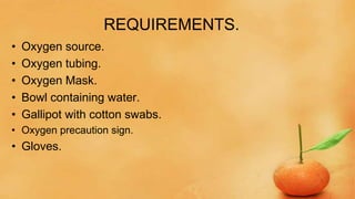 REQUIREMENTS.
• Oxygen source.
• Oxygen tubing.
• Oxygen Mask.
• Bowl containing water.
• Gallipot with cotton swabs.
• Oxygen precaution sign.
• Gloves.
 