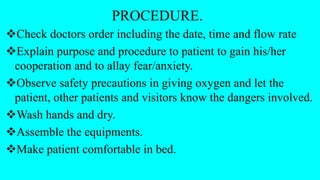 PROCEDURE.
Check doctors order including the date, time and flow rate
Explain purpose and procedure to patient to gain his/her
cooperation and to allay fear/anxiety.
Observe safety precautions in giving oxygen and let the
patient, other patients and visitors know the dangers involved.
Wash hands and dry.
Assemble the equipments.
Make patient comfortable in bed.
 