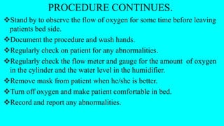 PROCEDURE CONTINUES.
Stand by to observe the flow of oxygen for some time before leaving
patients bed side.
Document the procedure and wash hands.
Regularly check on patient for any abnormalities.
Regularly check the flow meter and gauge for the amount of oxygen
in the cylinder and the water level in the humidifier.
Remove mask from patient when he/she is better.
Turn off oxygen and make patient comfortable in bed.
Record and report any abnormalities.
 