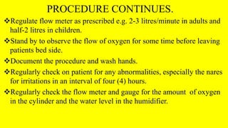 PROCEDURE CONTINUES.
Regulate flow meter as prescribed e.g. 2-3 litres/minute in adults and
half-2 litres in children.
Stand by to observe the flow of oxygen for some time before leaving
patients bed side.
Document the procedure and wash hands.
Regularly check on patient for any abnormalities, especially the nares
for irritations in an interval of four (4) hours.
Regularly check the flow meter and gauge for the amount of oxygen
in the cylinder and the water level in the humidifier.
 