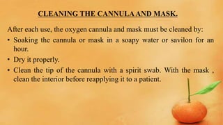 CLEANING THE CANNULAAND MASK.
After each use, the oxygen cannula and mask must be cleaned by:
• Soaking the cannula or mask in a soapy water or savilon for an
hour.
• Dry it properly.
• Clean the tip of the cannula with a spirit swab. With the mask ,
clean the interior before reapplying it to a patient.
 