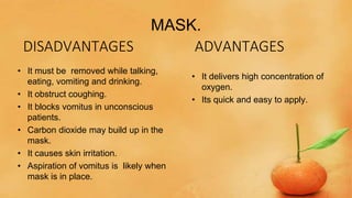 MASK.
ADVANTAGES
• It delivers high concentration of
oxygen.
• Its quick and easy to apply.
DISADVANTAGES
• It must be removed while talking,
eating, vomiting and drinking.
• It obstruct coughing.
• It blocks vomitus in unconscious
patients.
• Carbon dioxide may build up in the
mask.
• It causes skin irritation.
• Aspiration of vomitus is likely when
mask is in place.
 