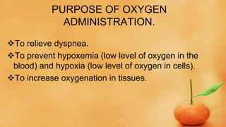 PURPOSE OF OXYGEN
ADMINISTRATION.
To relieve dyspnea.
To prevent hypoxemia (low level of oxygen in the
blood) and hypoxia (low level of oxygen in cells).
To increase oxygenation in tissues.
 