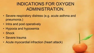 INDICATIONS FOR OXYGEN
ADMINISTRATION.
• Severe respiratory distress (e.g. acute asthma and
pneumonia.)
• Intra and post operatively
• Hypoxia and hypoxemia
• Shock
• Severe trauma
• Acute myocardial infraction (heart attack)
 