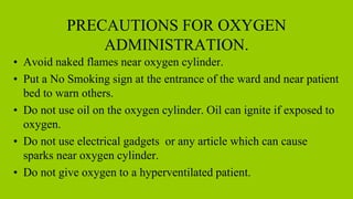 PRECAUTIONS FOR OXYGEN
ADMINISTRATION.
• Avoid naked flames near oxygen cylinder.
• Put a No Smoking sign at the entrance of the ward and near patient
bed to warn others.
• Do not use oil on the oxygen cylinder. Oil can ignite if exposed to
oxygen.
• Do not use electrical gadgets or any article which can cause
sparks near oxygen cylinder.
• Do not give oxygen to a hyperventilated patient.
 