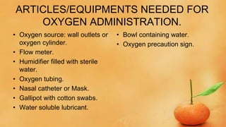 ARTICLES/EQUIPMENTS NEEDED FOR
OXYGEN ADMINISTRATION.
• Oxygen source: wall outlets or
oxygen cylinder.
• Flow meter.
• Humidifier filled with sterile
water.
• Oxygen tubing.
• Nasal catheter or Mask.
• Gallipot with cotton swabs.
• Water soluble lubricant.
• Bowl containing water.
• Oxygen precaution sign.
 