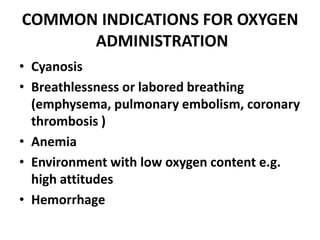 COMMON INDICATIONS FOR OXYGEN
ADMINISTRATION
• Cyanosis
• Breathlessness or labored breathing
(emphysema, pulmonary embolism, coronary
thrombosis )
• Anemia
• Environment with low oxygen content e.g.
high attitudes
• Hemorrhage
 