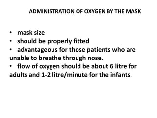 ADMINISTRATION OF OXYGEN BY THE MASK
• mask size
• should be properly fitted
• advantageous for those patients who are
unable to breathe through nose.
• flow of oxygen should be about 6 litre for
adults and 1-2 litre/minute for the infants.
 