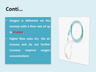 Conti…
• Oxygen is delivered via the
cannula with a flow rate of up
to 4 L/min.
• Higher flow rates dry the air
mucosa and do not further
increase inspired oxygen
concentrations
 