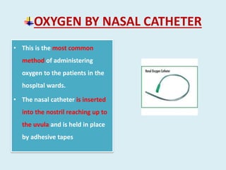 OXYGEN BY NASAL CATHETER
• This is the most common
method of administering
oxygen to the patients in the
hospital wards.
• The nasal catheter is inserted
into the nostril reaching up to
the uvula and is held in place
by adhesive tapes
 