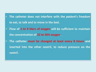• The catheter does not interfere with the patient's freedom
to eat, to talk and to move in the bed.
• Flow of 1 to 4 liters of oxygen will be sufficient to maintain
the concentration of 22 to 30% oxygen.
• The catheter must be changed at least every 8 hours and
inserted into the other nostril, to reduce pressure on the
nostril.
 