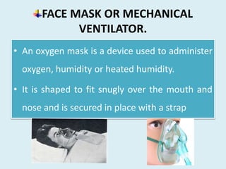 FACE MASK OR MECHANICAL
VENTILATOR.
• An oxygen mask is a device used to administer
oxygen, humidity or heated humidity.
• It is shaped to fit snugly over the mouth and
nose and is secured in place with a strap
 
