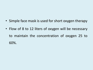 • Simple face mask is used for short oxygen therapy
• Flow of 8 to 12 liters of oxygen will be necessary
to maintain the concentration of oxygen 25 to
60%.
 