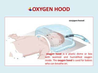 OXYGEN HOOD
oxygen hood is a plastic dome or box
with warmed and humidified oxygen
inside. The oxygen hood is used for babies
who can breathe on.
 