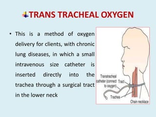 TRANS TRACHEAL OXYGEN
• This is a method of oxygen
delivery for clients, with chronic
lung diseases, in which a small
intravenous size catheter is
inserted directly into the
trachea through a surgical tract
in the lower neck
 