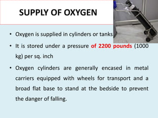 SUPPLY OF OXYGEN
• Oxygen is supplied in cylinders or tanks
• It is stored under a pressure of 2200 pounds (1000
kg) per sq. inch
• Oxygen cylinders are generally encased in metal
carriers equipped with wheels for transport and a
broad flat base to stand at the bedside to prevent
the danger of falling.
 