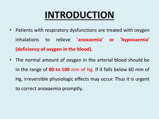INTRODUCTION
• Patients with respiratory dysfunctions are treated with oxygen
inhalations to relieve 'anoxaemia' or 'hypoxaemia'
(deficiency of oxygen in the blood).
• The normal amount of oxygen in the arterial blood should be
in the range of 80 to 100 mm of Hg. If it falls below 60 mm of
Hg, irreversible physiologic effects may occur. Thus it is urgent
to correct anoxaemia promptly.
 