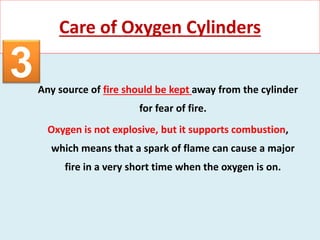 Any source of fire should be kept away from the cylinder
for fear of fire.
Oxygen is not explosive, but it supports combustion,
which means that a spark of flame can cause a major
fire in a very short time when the oxygen is on.
Care of Oxygen Cylinders
3
 