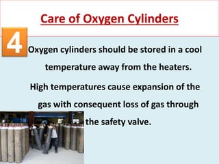 Oxygen cylinders should be stored in a cool
temperature away from the heaters.
High temperatures cause expansion of the
gas with consequent loss of gas through
the safety valve.
Care of Oxygen Cylinders
4
 
