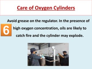 Avoid grease on the regulator. In the presence of
high oxygen concentration, oils are likely to
catch fire and the cylinder may explode.
Care of Oxygen Cylinders
6
 