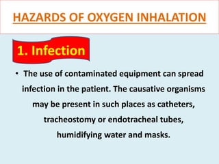 HAZARDS OF OXYGEN INHALATION
• The use of contaminated equipment can spread
infection in the patient. The causative organisms
may be present in such places as catheters,
tracheostomy or endotracheal tubes,
humidifying water and masks.
1. Infection
 