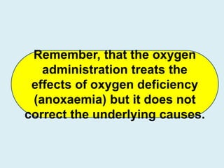 Remember, that the oxygen
administration treats the
effects of oxygen deficiency
(anoxaemia) but it does not
correct the underlying causes.
 