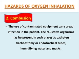 HAZARDS OF OXYGEN INHALATION
• The use of contaminated equipment can spread
infection in the patient. The causative organisms
may be present in such places as catheters,
tracheostomy or endotracheal tubes,
humidifying water and masks.
2. Combusion
 