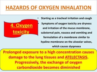 HAZARDS OF OXYGEN INHALATION
• Starting as a tracheal irritation and cough
• Symptoms of oxygen toxicity are dryness
and irritation of the mucus membrane,
substernal pain, nausea and vomiting and
formulation of a membrane similar to
hyaline membrane on the alveolar valves,
which causes dyspnoea
4. Oxygen
toxicity
Prolonged exposure to a high concentration causes
damage to the lung tissues and ATELECTASIS.
Progressively, the exchange of oxygen
carbondioxide becomes diminished
 